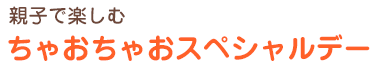 親子で楽しむ
ちゃおちゃおスペシャルデー